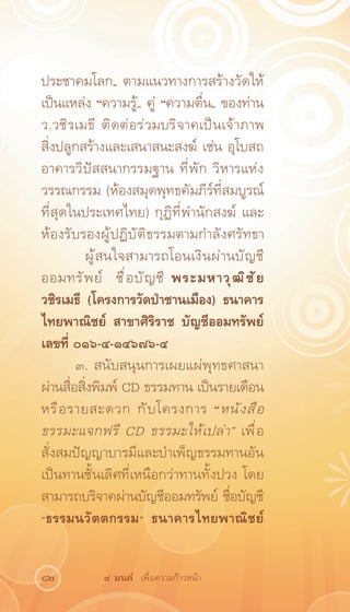 ประชาคมโลก„ ตามแนวทางการสร้างวัดให้
เป็นแหล่ง “ความรู้„ คู่ “ความตื่น„ ของท่าน
ว.วชิ ร เมธี ติ ด ต่ อ ร่ ว มบริ จ าคเป็ น เจ้ า ภาพ
สิ่งปลูกสร้างและเสนาสนะสงฆ์ เช่น อุโบสถ
อาคารวิปัสสนากรรมฐาน ที่พัก วิหารแห่ง
วรรณกรรม (ห้องสมุดพุทธคัมภีร์ที่สมบูรณ์
ที่สุดในประเทศไทย) กุฏิที่พำนักสงฆ์ และ
ห้องรับรองผู้ปฏิบัติธรรมตามกำลังศรัทธา
	         ผู ้ ส นใจสามารถโอนเงิ น ผ่ า นบั ญ ชี
ออมทรั พ ย์ ชื ่ อ บั ญ ชี พระมหาวุ ฒ ิ ช ั ย
วชิรเมธี (โครงการวัดป่าชานเมือง) ธนาคาร
ไทยพาณิชย์ สาขาศิริราช บัญชีออมทรัพย์
เลขที่ ๐๑๖-๔-๑๔๖๗๖-๔
        ๓. สนับสนุนการเผยแผ่พุทธศาสนา
ผ่านสื่อสิ่งพิมพ์ CD ธรรมทาน เป็นรายเดือน
หรื อ รายสะดวก กั บ โครงการ “หนั ง สื อ
ธรรมะแจกฟรี CD ธรรมะให้ เ ปล่ า „ เพื ่ อ
สั่งสมปัญญาบารมีและบำเพ็ญธรรมทานอัน
เป็นทานชั้นเลิศที่เหนือกว่าทานทั้งปวง โดย
สามารถบริจาคผ่านบัญชีออมทรัพย์ ชื่อบัญชี
“ธรรมนวัตตกรรม” ธนาคารไทยพาณิชย์


82            ๙ มนต์ เพื่อความก้าวหน้า
 