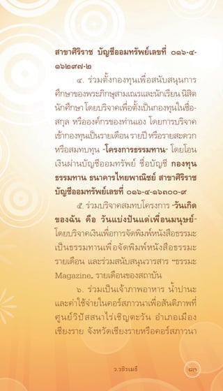 สาขาศิริราช บัญชีออมทรัพย์เลขที่ ๐๑๖-๔-
๑๖๒๙๗-๒
         ๔. ร่วมตั้งกองทุนเพื่อสนับสนุนการ
ศึกษาของพระภิกษุสามเณรและนักเรียน นิสต             ิ
นักศึกษา โดยบริจาคเพือตังเป็นกองทุนในชือ-
                               ่ ้               ่
สกุล หรือองค์กรของท่านเอง โดยการบริจาค
เข้ากองทุนเป็นรายเดือน รายปี หรือรายสะดวก
หรือสมทบทุน “โครงการธรรมทาน” โดยโอน
เงินผ่านบัญชีออมทรัพย์ ชื่อบัญชี กองทุน
ธรรมทาน ธนาคารไทยพาณิชย์ สาขาศิริราช
บัญชีออมทรัพย์เลขที่ ๐๑๖-๔-๑๖๓๐๐-๙
         ๕. ร่วมบริจาคสมทบโครงการ “วันเกิด
ของฉัน คือ วันแบ่งปันแด่เพื่อนมนุษย์”
โดยบริจาคเงินเพือการจัดพิมพ์หนังสือธรรมะ
                      ่
เป็ น ธรรมทานเพื ่ อ จั ด พิ ม พ์ ห นั ง สื อ ธรรมะ
รายเดือน และร่วมสนับสนุนวารสาร “ธรรมะ
Magazine„ รายเดือนของสถาบัน
         ๖. ร่วมเป็นเจ้าภาพอาหาร น้ำปานะ
และค่าใช้จ่ายในคอร์สภาวนาเพื่อสันติภาพที่
ศู น ย์ ว ิ ป ั ส สนาไร่ เ ชิ ญ ตะวั น อำเภอเมื อ ง
เชียงราย จังหวัดเชียงรายหรือคอร์สภาวนา


                     ว.วชิรเมธี                 83
 