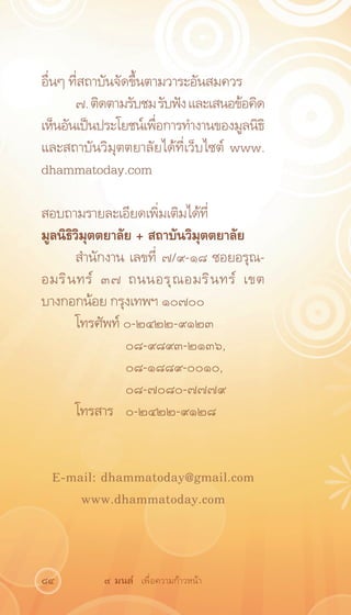อื่นๆ ที่สถาบันจัดขึ้นตามวาระอันสมควร
       ๗. ติดตามรับชม รับฟัง และเสนอข้อคิด
เห็นอันเป็นประโยชน์เพือการทำงานของมูลนิธิ
                        ่
และสถาบันวิมุตตยาลัยได้ที่เว็บไซต์ www.
dhammatoday.com

สอบถามรายละเอียดเพิ่มเติมได้ที่
มูลนิธิวิมุตตยาลัย + สถาบันวิมุตตยาลัย
       สำนักงาน เลขที่ ๗/๙-๑๘ ซอยอรุณ-
อมริ น ทร์ ๓๗ ถนนอรุ ณ อมริ น ทร์ เขต
บางกอกน้อย กรุงเทพฯ ๑๐๗๐๐
       โทรศัพท์ ๐-๒๔๒๒-๙๑๒๓
       	         ๐๘-๙๘๙๓-๒๑๓๖,
       	         ๐๘-๑๘๘๙-๐๐๑๐,
       	         ๐๘-๗๐๘๐-๗๗๗๙
       โทรสาร	 ๐-๒๔๒๒-๙๑๒๘


 E-mail: dhammatoday@gmail.com
     www.dhammatoday.com



84         ๙ มนต์ เพื่อความก้าวหน้า
 