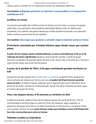 24/5/2015 9 mapas que explican lo que está pasando en Oriente Medio ­ RT
http://actualidad.rt.com/actualidad/171682­mapas­oriente­medio­conflictos 2/3
Líbano, que ya cuentan con un importante número de refugiados palestinos.
Lea también: Refugiados palestinos se enfrentan a una pesadilla en el campamento
asaltado por el EI 
Conflicto en Yemen
Los actores principales del conflicto actual en Yemen son los hutíes, un grupo insurgente
zaidí chiíta, y los partidarios del presidente Abd Rabdo Mansur Hadi. En defensa del
presidente, una coalición de países liderada por Arabia Saudita ha lanzado una operación
militar contras las posiciones de los rebeldes.
Vea también: Seis mapas que ayudarán a entender mejor la situación actual en Yemen
El territorio controlado por el Estado Islámico sigue siendo mayor que muchos
países
A pesar de los ataques aéreos estadounidenses, la zona controlada por el EI no se ha
reducido de forma significativa desde el verano del año pasado, cuando el grupo
terrorista se apoderó de grandes partes de Siria e Irak. Hoy en día, el tamaño de su territorio
sigue siendo mayor que el de muchos países.
A pesar de la pérdida de Tikrit, el EI sigue controlando grandes territorios en
Irak
Aunque las fuerzas iraquíes han tomado bajo su control la ciudad de Tikrit, después de
varias semanas de ataques por tierra y por aire, en poder del EI permanecen grandes
zonas de Irak. Los líderes iraquíes aseguran que el segundo paso será la liberación de la
provincia de Anbar, situada en el oeste del país, donde más de la mitad del territorio sigue
en manos del grupo terrorista.
Pese a los ataques aéreos, el EI aumenta su territorio en Siria
A diferencia de Irak, desde el inicio de los ataques aéreos por parte de EE.UU., el EI ha
incrementado el territorio bajo su control en Siria. No obstante, según expertos, la
expansión del grupo terrorista no se debe únicamente a la eficacia de su conquista militar,
sino también al hecho de que varias fuerzas rivales que luchaban contra el EI finalmente
han sido convencidas para unirse al mismo.
Poblados israelíes en Cisjordania
 