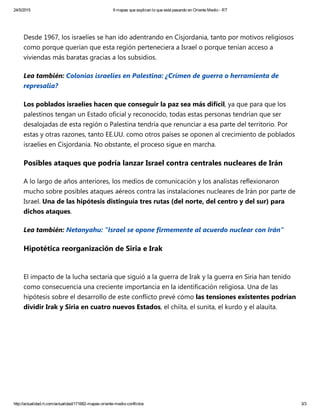 24/5/2015 9 mapas que explican lo que está pasando en Oriente Medio ­ RT
http://actualidad.rt.com/actualidad/171682­mapas­oriente­medio­conflictos 3/3
Desde 1967, los israelíes se han ido adentrando en Cisjordania, tanto por motivos religiosos
como porque querían que esta región perteneciera a Israel o porque tenían acceso a
viviendas más baratas gracias a los subsidios.
Lea también: Colonias israelíes en Palestina: ¿Crímen de guerra o herramienta de
represalia?
Los poblados israelíes hacen que conseguir la paz sea más difícil, ya que para que los
palestinos tengan un Estado oficial y reconocido, todas estas personas tendrían que ser
desalojadas de esta región o Palestina tendría que renunciar a esa parte del territorio. Por
estas y otras razones, tanto EE.UU. como otros países se oponen al crecimiento de poblados
israelíes en Cisjordania. No obstante, el proceso sigue en marcha.
Posibles ataques que podría lanzar Israel contra centrales nucleares de Irán
A lo largo de años anteriores, los medios de comunicación y los analistas reflexionaron
mucho sobre posibles ataques aéreos contra las instalaciones nucleares de Irán por parte de
Israel. Una de las hipótesis distinguía tres rutas ﴾del norte, del centro y del sur﴿ para
dichos ataques.  
Lea también: Netanyahu: "Israel se opone firmemente al acuerdo nuclear con Irán"
Hipotética reorganización de Siria e Irak
El impacto de la lucha sectaria que siguió a la guerra de Irak y la guerra en Siria han tenido
como consecuencia una creciente importancia en la identificación religiosa. Una de las
hipótesis sobre el desarrollo de este conflicto prevé cómo las tensiones existentes podrían
dividir Irak y Siria en cuatro nuevos Estados, el chiíta, el sunita, el kurdo y el alauita.  
 