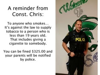 A reminder from
Const. Chris:
To anyone who smokes…
It’s against the law to supply
tobacco to a person who is
less than 19 years old.
That includes giving a
cigarette to somebody.
You can be fined $325.00 and
your parents will be notified
by police.
 