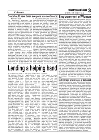 Columns 3ubZ fnYyh] 9 ekpZ] ls 15 ekpZ 2015
Mahendra Singh
The Maharashtra government has
banned cow slaughter. The amended Act
puts a blanket ban on the slaughter of
bulls, bullocks and calves, too. However,
the slaughter of female buffaloes and buf-
falo calves can continue, but only with the
permission of relevant authorities. The
intention is not to criticize or disobey the
decision (it may go to the High court) but
to put forward a point of view based pure-
ly on facts. It is true that many people eat
beef as it tastes good and is cheap. Beef,
generally seen as the poor man’s meat,
costs almost a third of mutton. Mumbai
alone consumes nearly 90,000 kg of mut-
ton every day, sold through 900 licensed
stalls and an equal number of illegal stalls.
Beef is consumed in large quantities in
foreign countries too. Vienna steak is
famous the world over.
The new Act will, however, allow slaughter
of water buffaloes, which provides
carabeef — generally seen as an inferior
quality meat that makes up only 25 per
cent of the total beef market in the state.
Beef traders claim the move will not only
render thousands jobless, but will also
drive up the cost of other meats in the
state. A gradual and calibrated approach
is always better taking into account any
deep adverse effect on any particular sec-
tion. India must study what the other
countries like Germany, Russia and
Argentina are doing in this matter. How
are they looking after their cows?
Who will be affected? How many people
will be affected, how will the cows and bul-
locks be looked after? Will it not give rise
to illegal, clandestine and unhealthy
slaughter? The cows and buffaloes will
need water to drink and fodder to eat, are
we paying attention to these things? Are
we setting up wash water recovery plants,
desalination plants for providing drinking
water, taking steps to curtail wastage of
water etc? These are the things on which
urgency is needed.
We must seek foreign assistance in vari-
ous matters which will also include animal
husbandry. Cow dung has been used in
villages to apply on hutments for cleaning
purposes. Cow dung cake was applied on
hutment walls for drying and later was
used as fuel. However, the ban doesn’t
mean that we ask people to stop eating
beef overnight, all of a sudden. It is neces-
sary to have dialogue with everyone and
seek consensus on this issue. “Hum
sabko saath lekar kyon nahin chal sakte”.
Govt should have taken everyone into confidence
Women have always managed the household and agri-
cultural activities well. Men have also been working hard
and are well educated. However, the scenario has
changed now as girls are performing well in studies.
They have proven themselves in the teaching field too.
While I was working in Tolani Institute, I always used to
seek assistance to improve my soft skills from a lady lec-
turer whose cubicle was just ahead of mine. She was a
very competent teacher and used to teach electrical
engineering. A mathematics teacher often used to stop
her car and offer me lift whenever she found me walking.
She was very courteous and competent teacher. Several
lady dentists are polite and well mannered.
Transport Minister Nitin Gadkari is in favour of lifting the
ban on E-rickshaws and wants to bring legislation in the
parliament. He should provide 50 per cent reservation to
women drivers in these vehicles. Women have proved to
be good drivers of motor vehicles. Many of them should
be encouraged to drive e-rickshaws which will make
women secure while using public transport. Our ship
used to anchor at Navlakhi in Gujarat and families used
to board it for cargo discharging. Later, in the evening,
they used to prepare food on the deck. I always used to
procure “bajra roti” from them in exchange for soap, old
clothing and empty drums. The barge men used to take
bottles from us and purchase milk from the shore.
In the villages, men were also very hard working no
doubt but they indulged in lot of anti social and criminal
activities too. For instance, they will brew crude alcohol
from “mahua”( I can still not forget its unique fragrance)
and drink it indiscriminately spoiling their health in the
long run. Subsequently, their wives will come to their res-
cue. You should see films like Ganga Jamuna, Mother
India, Naya Daur to view all the good and bad aspects of
life. Women are performing a good job in “gram panchay-
ats”. Infact, all the development must commence from
the grassroots level with the assistance of local level
administration, the corporate, rich cricketers and film
stars.
Empowerment of Women
It is obviously good if
the children study in
schools and play rather
than working in haz-
ardous situations.
However, India is a
country where large
number of poor people
is living and children
need to work to sup-
port their parents. This
situation is prevalent in
agrarian societies for a
long period of time.
Many young boys and
girls are very compe-
tent and they can com-
bine work with studies.
If you visit villages sur-
rounding cities you will
notice young girls per-
forming some work and
earning money.
They also study well.
Until 15 years back, I
must confess that I
was unaware about the
marijuana shrub which
was growing outside
our farmhouse gate. A
ten year old boy had
informed me about it.
The boy was very
smart, he could work in
the fields, milk and ride
the cows and buffaloes
and even managed to
clear examinations
with good marks. When
I was staying in com-
munity centre CGS
colony, the son of our
“presswala” used to
assist his father but
today he is a state civil
service officer.
Children must be pro-
hibited from working in
factories manufactur-
ing crackers or work
places where they may
inhale poisonous and
fibrous (hazardous)
material. They can
support their parents
until they become self-
reliant. The film Boot
Polish which revolves
around this subject is
worth watching. In the
film Mother India
young Birju was quite
bright to be able to
help his mother and
frighten Sukhi lala”.
If sanitation, basic
education, health care
becomes available
then child exploitation
will automatically van-
ish. When I was study-
ing in 7th standard
some of my school
mates used to reach
school by walking a
distance of 5-6 km
barefoot.
They used to come
first and second in the
class and not me.
Obviously, they also
must have been work-
ing in the fields to
assist their parents.
Too much economic
disparity exists
between the rich and
the poor which needs
to be addressed.
I have read reports that
Ravi Shastri and Sunil
Gavaskar have earned
more money from BCCI
than Mahendra Singh
Dhoni. Visit the interior
areas of states like
Odisha, West Bengal
and Bihar and then you
can find the difference.
Disparity between the
rich and poor must be
narrowed. It is neces-
sary to provide basic
amenities to citizens
so that children will be
relieved from assisting
their parents and will
learn and play freely.
Let us hope our new
Maharashtra govern-
ment sets about mend-
ing the basics by total-
ly forgetting empty
rhetoric.
Lending a helping hand
Vishwa Hindu Parishad leader Sadhvi Prachi has been
making unwarranted statements. Salman Khan is a good
human being and has offered break to many new com-
ers in the film industry. Even Prime Minister Narendra
Modi admires him. Shahrukh Khan and Amir Khan are
excellent actors and have performed good work in the
film industry. A saint should refrain from issuing such
statements. She should recite the couplets from
“Ramcharitmanas”, “sundar kand” etc; and praise Lord
Ram and Hanumanji instead of spreading hatred.
The VHP and RSS should ask Sadhvi to divert her ener-
gies towards constructive purposes, for educational
effort. The RSS bosses must introspect and understand
that they have lived cushy life. Many of them didn’t have
to shoulder the family responsibilities. So they have not
passed through trials and tribulations and therefore they
live with half-baked ideas. They must work towards mak-
ing the Hindus physically strong and impart skill based
training, use of modern technology in engineering and
medical field etc. They must care for the cows and buffa-
los and work towards increasing milk production. The
Maharashtra government has banned calf slaughter.
Cow slaughter is already banned in the State under the
Maharashtra Animal Preservation Act (MAPA) but right-
wing groups have for decades fought to extend the pro-
hibition to the killing of calves, which could be slaugh-
tered after acquiring the ‘Fit for Slaughter’ certificate from
civic authorities. Madhya Pradesh has already passed a
bill to ban cow slaughter. The government must take
steps to increase agriculture and horticulture production
and not set up too many industries. Quality of the prod-
uct is more important than proliferation of factories.
Sadhvi Prachi targets Khans of Bollywood
 