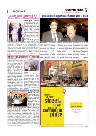 Delhi/ NCR 5ubZ fnYyh] 9 ekpZ] ls 15 ekpZ 2015
Jashan Singh Performed in A
Master Class at Marwah Studios
Delhi/ NCR: “Bending
towards fine arts is a part
of our syllabus at AAFT.
Be it a short term or
degree course. Music can-
not be ignored at any
stage” said Sandeep
Marwah President of
Marwah Studios introduc-
ing Jashan Singh
renowned singer from
Mumbai at a master class
in music.
Known for his Punjabi and
sufi music Jashan Singh
sang all variety of numbers including classical and
Bollywood. “It is important to know many things and to
master on them should be a day to day affair to get suc-
cess in your field” said Jashan to the class at AAFT
answering their question related to music and cinema.
Later Sandeep Marwah presented Life Membership of
International Film And Television Club of AAFT to Jashan
Singh. He promised to perform in a bigger show at
ICMEI.
Tigmanshu Dhulia appreciated Efforts of AAFT in Media
New Delhi; “I am amazed
by the activities and contin-
uous efforts of Sandeep
Marwah in promoting films,
television and entertain-
ment business in this part
of the World.
His innovative ideas and
determination to make
north as hub for films has
seen a wonderful change”
said Tigmanshu Dhulia
renowned filmmaker from
Mumbai.
Tigmanshu Dhulia started
his carrier as casting direc-
tor of feature film Phoolan
Devi Bandit Queen at
Marwah Studios.
His hard work and caliber
brought him to the highest
platform. Famous for his
films like Pan Singh Tomar
recently honored with
President Award as the
best feature film of the
year, he has also directed
popular film like Saheb Bibi
Aur Gangster Return. “I am
thankful to Tigmanshu for
his concrete suggestions
and his visit to AAFT to
encourage students for
their better future” said
Sandeep Marwah
President Marwah Studios.Delhi/NCR: “This is for the
first time in 67 years when
two countries have joined
hands with each other for
the production of film in
India. ICMEI has taken this
initiative to promote the
idea,” said Sandeep
Marwah President of
ICMEI handing over the
agreement to the designat-
ed Director of Photography
of this new film at Marwah
Studios. “First time
Moroccan Director will be
directing film for an Indian
film producer in India. The
work has already been
started on preproduction,”
added Raju Swami
Cinematographer from
Russia,
“Ahed Bensouda
Producer-Director from
Morocco will be joining
soon at New Delhi to start
the first ever film in joint
venture between India and
Morocco” confirmed Ashok
Tyagi Secretary General of
International Chamber of
Film And Entertainment
Industry.
Indo Moroccan Joint Venture For Film Signed
ICMEI Join Hands With Botswana For Media Activities
Noida Film City:
“Our special atten-
tion is towards
African countries
where media and
e n t e r t a i n m e n t
industry is yet to
grow in large scale.
Today we have
added Botswana
into our program” said Sandeep Marwah President of
Marwah Studio & ICMEI explaining activities of the
Chamber.International Chamber of Media And
Entertainment Industry has declared a special scholar-
ship in media education and a joint venture for a docu-
mentary film along with other media activities offered to
Botswana informed Ashok Tyagi Secretary
General.Maipelo Mogotsi First Secretary- Economic and
Morati Kelly Molelekeng Second Secretary- Political rep-
resented the High Commission of Botswana in India dur-
ing the meeting at the Chamber. Later Marwah present-
ed life membership of International Film And Television
Club to Maipelo Mogotsi.
 