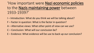 ‘How important were Nazi economic policies
to the Nazis maintaining power between
1933-1939?’
I – Introduction: What do you think we will be talking about?
F – Factor in question: What is the factor in question?
A – Alternative views: What other point of view can we use?
C – Conclusion: What will our conclusion be?
E – Evidence: What evidence will be use to back up our conclusion?
 