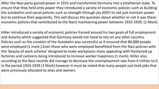After the Nazi party gained power in 1933 and transformed Germany into a totalitarian state. To
ensure that they held onto power they introduced a variety of economic policies such as building
the autobahns and social policies such as strength through joy (KDF) to not just maintain power
but to continue their popularity. This will discuss the question about whether or not it was these
economic policies that contributed to the Nazis maintaining power between 1933-1939. (1 Mark)
Hitler introduced a variety of economic policies framed around his two goals of full employment
and Autarky which suggested that Germany would not need to rely on any other country.
Policies such as the creation of the Autobahn was successful as it ensured that 80,000 people
were employed (1 mark ).Even those who were employed benefitted from the Nazi policies with
the ‘beauty of work scheme’ designed to make workplaces more appealing with freshened up
factories and canteens being introduced to increase worker happiness (1 mark). Hitler also,
according to the Nazi records did manage to decrease the unemployment rate from 6 million to 0
in the period 1933-1939 (1 Mark) however it must be noted that many people just took jobs that
were previously allocated to Jews and women.
 
