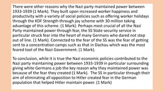 There were other reasons why the Nazi party maintained power between
1933-1939 (1 Mark). They built upon increased worker happiness and
productivity with a variety of social policies such as offering worker holidays
through the KDF Strength through joy scheme with 30 million taking
advantage of this scheme. (1 Mark). Perhaps most crucial of all the Nazi
Party maintained power through fear, the SS State security service in
particular struck fear into the heart of many Germans who dared not step
out of line. (1 Mark). Connected to the fear of the SS was the fear of getting
sent to a concentration camps such as that in Dachau which was the most
feared tool of the Nazi Government. (1 Mark).
To conclusion, while it is true the Nazi economic policies contributed to the
Nazi party maintaining power between 1933-1939 in particular surrounding
giving white Germans a job the key reason why they maintained power was
because of the fear they created (1 Mark). The SS in particular through their
aim of eliminating all opposition to Hitler created fear in the German
population that helped Hitler maintain power. (1 Mark)
 