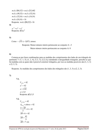 Proposta da APM de resolução da prova de Matemática do 3.º ciclo, 26 de junho 2013 Página 2 de 4
   
16)16,16.(..
)16,16.(..)16,32.(..
)16,32.(..)32,48.(..
48,32...32,80...




cdm
cdmcdm
cdmcdm
cdmcdm
Resposta:   1632,80... cdm
4)
242
aaa 
Resposta: (C) a2
5)
Como 873,315  , temos:
Resposta: Menor número inteiro pertencente ao conjunto A: -3
Maior número inteiro pertencente ao conjunto A: 0
6)
Começa-se por fazer combinações para as medidas dos comprimentos dos lados de um triângulo de
perímetro 7: (1, 1, 5), (1, 2, 4), (1,3, 3), (2,2,3),e atendendo à desigualdade triangular, percebe-se que
há medidas com as quais não é possível construir triângulos, por isso as medidas possíveis são (1, 3, 3)
e (2, 2, 3).
Resposta: As medidas dos comprimentos dos lados dos triângulos são (1, 3, 3) e (2, 2, 3).
7)
7.1.
5,3
42
42
42
3
3




a
a
a
Vcubo
Resposta: (C) 3,5
7.2.
6
42
426
426
2
2
42
42






AB
AB
AB
alturaA
V
base
prisma
7AB cm
 
