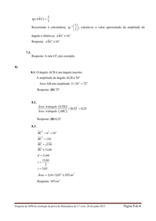Proposta da APM de resolução da prova de Matemática do 3.º ciclo, 26 de junho 2013 Página 3 de 4
7
2
)( 

CBAtg
Recorrendo à calculadora, 





7
21
tg , calcula-se o valor aproximado da amplitude do
ângulo e obtém-se o
CBA 16

Resposta: o
CBA 16

7.3.
Resposta: A reta CF, por exemplo.
8)
8.1. O ângulo ACB é um ângulo inscrito.
A amplitude do ângulo ACB é 36º
Arco AB tem amplitude 00
72362 
Resposta: (D) 72º
8.2.
  25,05,0
][
][ 2

ABCtriânguloÁrea
CDEtriânguloÁrea
Resposta: (B) 0,25
8.3.
66,11
136
136
106
2
222




BC
BC
BC
BC
83,5
2
66,11
66,11



r
r
d
22
10783,514,3 cmÁrea 
Resposta: 2
107cm
 