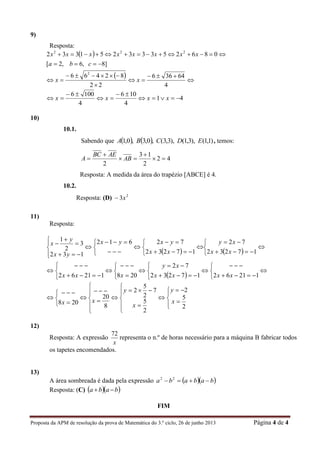 Proposta da APM de resolução da prova de Matemática do 3.º ciclo, 26 de junho 2013 Página 4 de 4
9)
Resposta:
 
 








4
64366
22
82466
]8,6,2[
08625333251332
2
222
xx
cba
xxxxxxxx
41
4
106
4
1006




 xxxx
10)
10.1.
Sabendo que     )1,1(),3,1(),3,3(,0,3,0,1 EDCBA , temos:
42
2
13
2




 AB
AEBC
A
Resposta: A medida da área do trapézio [ABCE] é 4.
10.2.
Resposta: (D) 2
3x
11)
Resposta:
   
 



















































1216217232
72
20812162
17232
72
17232
72612
132
3
2
1
xxxx
xy
xxx
xx
xy
xx
yxyx
yx
y
x





























2
5
2
2
5
7
2
5
2
8
20
208 x
y
x
y
xx
12)
Resposta: A expressão
x
72
representa o n.º de horas necessário para a máquina B fabricar todos
os tapetes encomendados.
13)
A área sombreada é dada pela expressão   bababa  22
Resposta: (C)   baba 
FIM
 