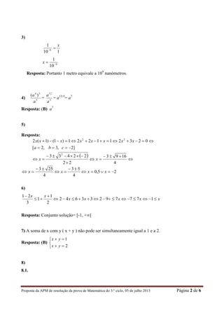 Proposta da APM de resolução da prova de Matemática do 3.º ciclo, 05 de julho 2013 Página 2 de 6
3)
110
1
9
x

9
10
1

x
Resposta: Portanto 1 metro equivale a 109
nanómetros.
4) 5
34
)(
a
a
= 5
12
a
a
= a12-5
= a7
Resposta: (B) a7
5)
Resposta:
 








4
1693
22
22433
]2,3,2[
023211221)1()1(2
2
22
xx
cba
xxxxxxxx
25,0
4
53
4
253




 xxxx
6)
xxxxx
xx




17779233642
2
1
1
3
21
Resposta: Conjunto solução= [-1, +∞[
7) A soma de x com y ( x + y ) não pode ser simultaneamente igual a 1 e a 2.
Resposta: (B)





2
1
yx
yx
8)
8.1.
 