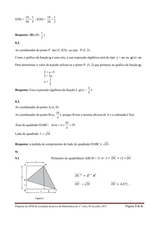 Proposta da APM de resolução da prova de Matemática do 3.º ciclo, 05 de julho 2013 Página 3 de 6
f(50) =
50
10
=
5
1
; f(20) =
20
10
=
2
1
Resposta: (D) (20,
2
1
)
8.2.
As coordenadas do ponto P são (5, f(5)) ou seja P (5, 2).
Como o gráfico da função g é uma reta, a sua expressão algébrica será do tipo y = ax ou g(x)= ax .
Para determinar o valor de a pode utilizar-se o ponto P (5, 2) que pertence ao gráfico da função g:
2 = a ×5
2 = 5a
a =
5
2
Resposta: Uma expressão algébrica da função é g(x) =
5
2
x
8.3.
As coordenadas do ponto A (a, 0)
As coordenadas do ponto B (a,
a
10
) porque B tem a mesma abcissa de A e a ordenada é f(a).
Área do quadrado OABC: 10
10

a
aArea
Lado do quadrado: l 10
Resposta: a medida do comprimento do lado do quadrado OABC é 10 .
9)
9.1 Perímetro do quadrilátero ABCD = 3+ 4+ 5 + DC = 12 + DC
DC 2
= 22 +
42
DC 20 DC  4,472…
2
 