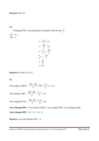 Proposta da APM de resolução da prova de Matemática do 3.º ciclo, 05 de julho 2013 Página 4 de 6
Resposta: (B) 16,5
9.2.
O triângulo PBC é uma ampliação do triângulo ADP de razão
3
5
.
AP = 4- x
PB = x
x =
3
5
(4 – x)
x =
3
20
-
3
5
x
x +
3
5
x =
3
20
3
8
x =
3
20
x =
8
20
x= 2,5
Resposta: O valor de x é 2,5.
9.3.
Área trapézio ABCD = 164
2
35
2




AB
ADBC
Área triângulo PBC = 5,2
2
15
2



 BPBC
Área triângulo PAD = 5,4
2
33
2



 APAD
Área triângulo DPC = Área trapézio ABCD - Área triângulo PBC- Área triângulo PAD
Área triângulo DPC = 16 – 2,5 – 4,5 = 9
Resposta: a área do triângulo DPC é 9.
 
