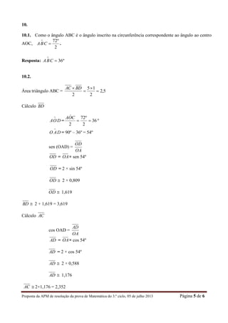 Proposta da APM de resolução da prova de Matemática do 3.º ciclo, 05 de julho 2013 Página 5 de 6
10.
10.1. Como o ângulo ABC é o ângulo inscrito na circunferência correspondente ao ângulo ao centro
AOC,
2
º72


CBA .
Resposta: º36

CBA
10.2.
Área triângulo ABC = 5,2
2
15
2



 BDAC
Cálculo BD
DOA

= 36
2
º72
2

COA

º
DAO

= 90º – 36º = 54º
sen (OAD) =
OA
OD
OD = OA× sen 54º
OD = 2 × sin 54º
OD  2 × 0,809
OD  1,619
BD  2 + 1,619 = 3,619
Cálculo AC
cos OAD =
OA
AD
AD = OA× cos 54º
AD = 2 × cos 54º
AD  2 × 0,588
AD  1,176
AC  2×1,176 = 2,352
 