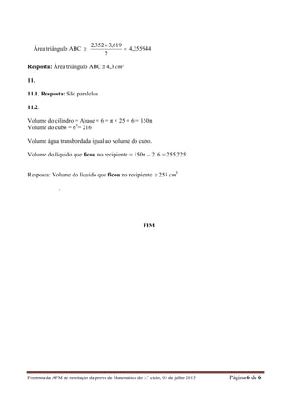 Proposta da APM de resolução da prova de Matemática do 3.º ciclo, 05 de julho 2013 Página 6 de 6
Área triângulo ABC  

2
619,3352,2
4,255944
Resposta: Área triângulo ABC  4,3 cm2
11.
11.1. Resposta: São paralelos
11.2.
Volume do cilindro = Abase × 6 = π × 25 × 6 = 150π
Volume do cubo = 63
= 216
Volume água transbordada igual ao volume do cubo.
Volume do líquido que ficou no recipiente = 150π – 216 = 255,225
Resposta: Volume do líquido que ficou no recipiente  255 cm3
.
FIM
 