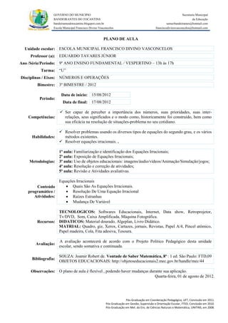GOVERNO DO MUNICIPIO                                                                            Secretaria Municipal
                 BANDEIRANTES DO TOCANTINS                                                                               da Educação
                 bandeirantesdotocantins.blogspot.com.br                                              semecbandeirantes@hotmail.com
                 Escola Municipal Francisco Divino Vasconcelos                               franciscodivinovasconcelos@hotmail.com


                                                      PLANO DE AULA

  Unidade escolar: ESCOLA MUNICIPAL FRANCISCO DIVINO VASCONCELOS
     Professor (a): EDUARDO TAVARES JÚNIOR
Ano /Série/Período: 9º ANO ENSINO FUNDAMENTAL / VESPERTINO – 13h às 17h
          Turma: “U”
Disciplinas / Eixos: NÚMEROS E OPERAÇÕES
        Bimestre: 3º BIMESTRE / 2012

                      Data de inicio: 15/08/2012
         Período:
                       Data de final: 17/08/2012

                      Ser capaz de perceber a importância dos números, suas prioridades, suas inter-
    Competências:      relações, seus significados e o modo como, historicamente foi construído, bem como
                       sua eficácia na resolução de situações-problema no seu cotidiano.

                   Resolver problemas usando os diversos tipos de equações do segundo grau, e os vários
     Habilidades:   métodos existentes.
                   Resolver equações irracionais. .

                  1ª aula: Familiarização e identificação dos Equações Irracionais;
                  2ª aula: Exposição de Equações Irracionais;
    Metodologias: 3ª aula: Uso de objetos educacionais: imagens/áudio/vídeos/Animação/Simulação/jogos;
                  4ª aula: Resolução e correção de atividades;
                  5ª aula: Revisão e Atividades avaliativas.

                  Equações Irracionais
       Conteúdo       Quais São As Equações Irracionais.
   programático /     Resolução De Uma Equação Irracional
      Atividades:     Raízes Estranhas
                      Mudança De Variável

                  TECNOLOGICOS: Softwares Educacionais, Internet, Data show, Retroprojetor,
                  Tv/DVD, Som, Caixa Amplificada, Máquina Fotográfica.
        Recursos: DIDATICOS: Material dourado, Algeplan, Livro Didático.
                  MATRIAL: Quadro, giz, Xerox, Cartazes, jornais, Revistas, Papel A/4, Pincel atômico,
                  Papel madeira, Cola, Fita adesiva, Tesoura.

                     A avaliação acontecerá de acordo com o Projeto Político Pedagógico desta unidade
       Avaliação:
                     escolar, sendo somativa e continuada.

                     SOUZA: Joamir Robert de. Vontade de Saber Matemática, 8ª : 1 ed. São Paulo: FTD,09
     Bibliografia:
                     OBJETOS EDUCACIONAIS: http://objetoseducacionais2.mec.gov.br/handle/mec/44

     Observações: O plano de aula é flexível , podendo haver mudanças durante sua aplicação.
                                                                         Quarta-feira, 01 de agosto de 2012.




                                                                      Pós-Graduação em Coordenação Pedagógica, UFT, Conclusão em 2011.
                                                        Pós-Graduação em Gestão, Supervisão e Orientação Escolar, FTED, Conclusão em 2010.
                                                        Pós-Graduação em Met. do Ens. de Ciências Naturais e Matemática, UNITINS, em 2008.
 