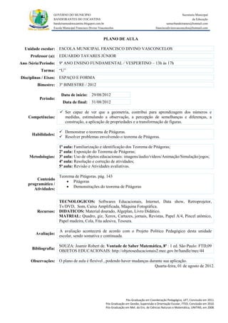 GOVERNO DO MUNICIPIO                                                                            Secretaria Municipal
                 BANDEIRANTES DO TOCANTINS                                                                               da Educação
                 bandeirantesdotocantins.blogspot.com.br                                              semecbandeirantes@hotmail.com
                 Escola Municipal Francisco Divino Vasconcelos                               franciscodivinovasconcelos@hotmail.com


                                                      PLANO DE AULA

  Unidade escolar: ESCOLA MUNICIPAL FRANCISCO DIVINO VASCONCELOS
     Professor (a): EDUARDO TAVARES JÚNIOR
Ano /Série/Período: 9º ANO ENSINO FUNDAMENTAL / VESPERTINO – 13h às 17h
          Turma: “U”
Disciplinas / Eixos: ESPAÇO E FORMA
        Bimestre: 3º BIMESTRE / 2012

                      Data de inicio: 29/08/2012
         Período:
                       Data de final: 31/08/2012

                      Ser capaz de ver que a geometria, contribui para aprendizagem dos números e
    Competências:      medidas, estimulando a observação, a percepção de semelhanças e diferenças, a
                       construção, a aplicação de propriedades e a transformação de figuras.

                      Demonstrar o teorema de Pitágoras.
     Habilidades:
                      Resolver problemas envolvendo o teorema de Pitágoras.

                  1ª aula: Familiarização e identificação dos Teorema de Pitágoras;
                  2ª aula: Exposição do Teorema de Pitágoras;
    Metodologias: 3ª aula: Uso de objetos educacionais: imagens/áudio/vídeos/Animação/Simulação/jogos;
                  4ª aula: Resolução e correção de atividades;
                  5ª aula: Revisão e Atividades avaliativas.

                     Teorema de Pitágoras. pág. 143
       Conteúdo
                          Pitágoras
   programático /
                          Demonstrações do teorema de Pitágoras
      Atividades:


                  TECNOLOGICOS: Softwares Educacionais, Internet, Data show, Retroprojetor,
                  Tv/DVD, Som, Caixa Amplificada, Máquina Fotográfica.
        Recursos: DIDATICOS: Material dourado, Algeplan, Livro Didático.
                  MATRIAL: Quadro, giz, Xerox, Cartazes, jornais, Revistas, Papel A/4, Pincel atômico,
                  Papel madeira, Cola, Fita adesiva, Tesoura.

                     A avaliação acontecerá de acordo com o Projeto Político Pedagógico desta unidade
       Avaliação:
                     escolar, sendo somativa e continuada.

                     SOUZA: Joamir Robert de. Vontade de Saber Matemática, 8ª : 1 ed. São Paulo: FTD,09
     Bibliografia:
                     OBJETOS EDUCACIONAIS: http://objetoseducacionais2.mec.gov.br/handle/mec/44

     Observações: O plano de aula é flexível , podendo haver mudanças durante sua aplicação.
                                                                         Quarta-feira, 01 de agosto de 2012.




                                                                      Pós-Graduação em Coordenação Pedagógica, UFT, Conclusão em 2011.
                                                        Pós-Graduação em Gestão, Supervisão e Orientação Escolar, FTED, Conclusão em 2010.
                                                        Pós-Graduação em Met. do Ens. de Ciências Naturais e Matemática, UNITINS, em 2008.
 