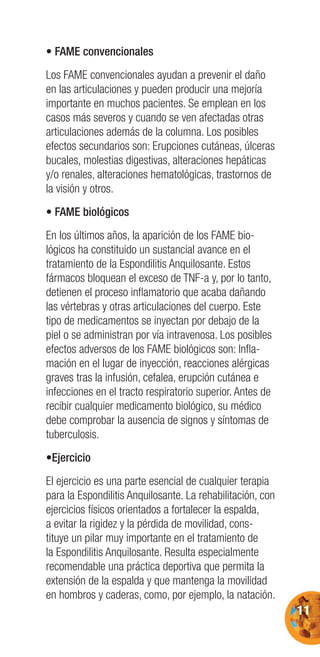 11
• FAME convencionales
Los FAME convencionales ayudan a prevenir el daño
en las articulaciones y pueden producir una mejoría
importante en muchos pacientes. Se emplean en los
casos más severos y cuando se ven afectadas otras
articulaciones además de la columna. Los posibles
efectos secundarios son: Erupciones cutáneas, úlceras
bucales, molestias digestivas, alteraciones hepáticas
y/o renales, alteraciones hematológicas, trastornos de
la visión y otros.
• FAME biológicos
En los últimos años, la aparición de los FAME bio-
lógicos ha constituido un sustancial avance en el
tratamiento de la Espondilitis Anquilosante. Estos
fármacos bloquean el exceso de TNF-a y, por lo tanto,
detienen el proceso inﬂamatorio que acaba dañando
las vértebras y otras articulaciones del cuerpo. Este
tipo de medicamentos se inyectan por debajo de la
piel o se administran por vía intravenosa. Los posibles
efectos adversos de los FAME biológicos son: Inﬂa-
mación en el lugar de inyección, reacciones alérgicas
graves tras la infusión, cefalea, erupción cutánea e
infecciones en el tracto respiratorio superior. Antes de
recibir cualquier medicamento biológico, su médico
debe comprobar la ausencia de signos y síntomas de
tuberculosis.
•Ejercicio
El ejercicio es una parte esencial de cualquier terapia
para la Espondilitis Anquilosante. La rehabilitación, con
ejercicios físicos orientados a fortalecer la espalda,
a evitar la rigidez y la pérdida de movilidad, cons-
tituye un pilar muy importante en el tratamiento de
la Espondilitis Anquilosante. Resulta especialmente
recomendable una práctica deportiva que permita la
extensión de la espalda y que mantenga la movilidad
en hombros y caderas, como, por ejemplo, la natación.
 