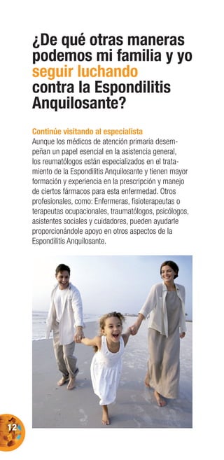 12
¿De qué otras maneras
podemos mi familia y yo
seguir luchando
contra la Espondilitis
Anquilosante?
Continúe visitando al especialista
Aunque los médicos de atención primaria desem-
peñan un papel esencial en la asistencia general,
los reumatólogos están especializados en el trata-
miento de la Espondilitis Anquilosante y tienen mayor
formación y experiencia en la prescripción y manejo
de ciertos fármacos para esta enfermedad. Otros
profesionales, como: Enfermeras, ﬁsioterapeutas o
terapeutas ocupacionales, traumatólogos, psicólogos,
asistentes sociales y cuidadores, pueden ayudarle
proporcionándole apoyo en otros aspectos de la
Espondilitis Anquilosante.
 