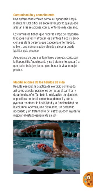 13
Comunicación y conocimiento
Una enfermedad crónica como la Espondilitis Anqui-
losante resulta difícil de sobrellevar, por lo que puede
afectar a las relaciones con su entorno más cercano.
Los familiares tienen que hacerse cargo de responsa-
bilidades nuevas y afrontar los cambios físicos y emo-
cionales de la persona que padece la enfermedad,
si bien, una comunicación abierta y sincera puede
facilitar este proceso.
Asegurarse de que sus familiares y amigos conozcan
la Espondilitis Anquilosante y su tratamiento ayudará a
que todos trabajen juntos para hacer la vida lo mejor
posible.
Modiﬁcaciones de los hábitos de vida
Resulta esencial la práctica de ejercicio continuado,
así como adoptar posiciones correctas al caminar y
durante el sueño. También la realización de ejercicios
especíﬁcos de fortalecimiento abdominal y dorsal
ayuda a mantener la ﬂexibilidad y la funcionalidad de
la columna. Además, una dieta sana, un descanso
adecuado y un tratamiento del estrés pueden ayudar a
mejorar el estado general de salud.
 
