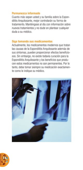 14
Permanezca informado
Cuanto más sepan usted y su familia sobre la Espon-
dilitis Anquilosante, mejor controlarán su forma de
tratamiento. Manténgase al día con información sobre
nuevos tratamientos y no dude en plantear cualquier
duda a su médico.
Siga tomando sus medicamentos
Actualmente, los medicamentos modernos que tratan
las causas de la Espondilitis Anquilosante además de
sus síntomas, pueden proporcionar efectos beneﬁcio-
sos. Sin embargo, no existe todavía curación para la
Espondilitis Anquilosante y los beneﬁcios que produ-
cen estos medicamentos no son permanentes. Por lo
tanto, debe tomar siempre su medicación exactamen-
te como le indique su médico.
 