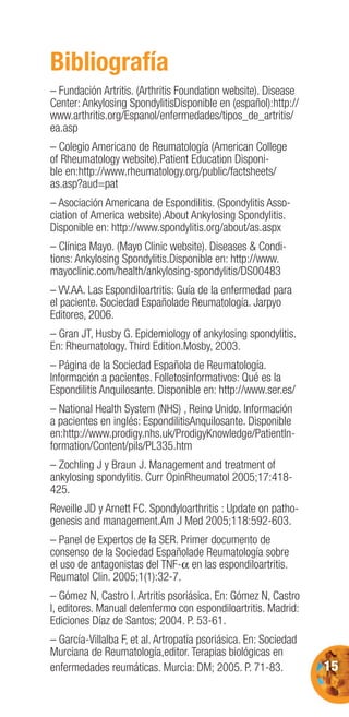 15
Bibliografía
– Fundación Artritis. (Arthritis Foundation website). Disease
Center: Ankylosing SpondylitisDisponible en (español):http://
www.arthritis.org/Espanol/enfermedades/tipos_de_artritis/
ea.asp
– Colegio Americano de Reumatología (American College
of Rheumatology website).Patient Education Disponi-
ble en:http://www.rheumatology.org/public/factsheets/
as.asp?aud=pat
– Asociación Americana de Espondilitis. (Spondylitis Asso-
ciation of America website).About Ankylosing Spondylitis.
Disponible en: http://www.spondylitis.org/about/as.aspx
– Clínica Mayo. (Mayo Clinic website). Diseases & Condi-
tions: Ankylosing Spondylitis.Disponible en: http://www.
mayoclinic.com/health/ankylosing-spondylitis/DS00483
– VV.AA. Las Espondiloartritis: Guía de la enfermedad para
el paciente. Sociedad Españolade Reumatología. Jarpyo
Editores, 2006.
– Gran JT, Husby G. Epidemiology of ankylosing spondylitis.
En: Rheumatology. Third Edition.Mosby, 2003.
– Página de la Sociedad Española de Reumatología.
Información a pacientes. Folletosinformativos: Qué es la
Espondilitis Anquilosante. Disponible en: http://www.ser.es/
– National Health System (NHS) , Reino Unido. Información
a pacientes en inglés: EspondilitisAnquilosante. Disponible
en:http://www.prodigy.nhs.uk/ProdigyKnowledge/PatientIn-
formation/Content/pils/PL335.htm
– Zochling J y Braun J. Management and treatment of
ankylosing spondylitis. Curr OpinRheumatol 2005;17:418-
425.
Reveille JD y Arnett FC. Spondyloarthritis : Update on patho-
genesis and management.Am J Med 2005;118:592-603.
– Panel de Expertos de la SER. Primer documento de
consenso de la Sociedad Españolade Reumatología sobre
el uso de antagonistas del TNF-α en las espondiloartritis.
Reumatol Clin. 2005;1(1):32-7.
– Gómez N, Castro I. Artritis psoriásica. En: Gómez N, Castro
I, editores. Manual delenfermo con espondiloartritis. Madrid:
Ediciones Díaz de Santos; 2004. P. 53-61.
– García-Villalba F, et al. Artropatía psoriásica. En: Sociedad
Murciana de Reumatología,editor. Terapias biológicas en
enfermedades reumáticas. Murcia: DM; 2005. P. 71-83.
 