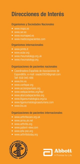 16
Direcciones de Interés
Organismos y Sociedades Nacionales
• www.msps.es
• www.ser.es
• www.reumaped.es
• www.medicosypacientes.com
Organismos internacionales
• www.printo.it
• www.eular.org
• www.rheumatology.org.uk
• www.rheumatology.org
Organizaciones de pacientes nacionales
• Coordinadora Española de Asociaciones de
Espondilitis. e-mail: ceade2003@gmail.com
Telf: 658 945 486
• www.lire.es
• www.confepar.org
• www.accionpsoriasis.org
• www.webpacientes.org/fep/
• www.alianzadepacientes.org
• www.lligareumatologica.org/ca
• www.ligareumatologicaasturiana.com
• www.lira.es
Organizaciones de pacientes internacionales
• www.arthritiscare.org.uk
• www.arma.uk.net
• www.arthritis.org
• www.patient-view.com
• www.ipfa-pso.org
• www.arthritistoday.org
 