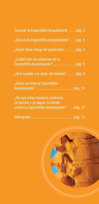 2
Conocer la Espondilitis Anquilosante ...... pág. 3
¿Qué es la Espondilitis Anquilosante? .... pág. 4
¿Quién tiene riesgo de padecerla?.......... pág. 5
¿Cuáles son los síntomas de la
Espondilitis Anquilosante? ...................... pág. 6
¿Qué sucede a lo largo del tiempo? ....... pág. 8
¿Cómo se trata la Espondilitis
Anquilosante?....................................... pág. 10
¿De qué otras maneras podemos
mi familia y yo seguir luchando
contra la Espondilitis Anquilosante? ..... pág. 12
Bibliografía .......................................... pág. 15
ién tiene riesgo de padecerla?.......... pág. 5
áles son los síntomas de la
ondilitis Anquilosante? ...................... pág. 6
é sucede a lo largo del tiempo? ....... pág. 8
mo se trata la Espondilitis
uilosante?....................................... pág. 10
qué otras maneras podemos
amilia y yo seguir luchando
ra la Espondilitis Anquilosante? ..... pág. 12
ografía .......................................... pág. 15
 