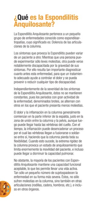 4
¿Qué es la Espondilitis
Anquilosante?
La Espondilitis Anquilosante pertenece a un pequeño
grupo de enfermedades conocido como espondiloar-
tropatías, cuyo signiﬁcado es: Dolencia de las articula-
ciones de la columna.
Los síntomas que provoca la Espondilitis pueden variar
de un paciente a otro: Mientras que una persona pue-
de experimentar sólo leves molestias, otra puede verse
notablemente discapacitada por la gravedad de sus
síntomas. Por ello resulta tan importante diagnosticar
cuanto antes esta enfermedad, para que un tratamien-
to adecuado ayude a controlar el dolor y se pueda
prevenir o reducir cualquier tipo de discapacidad.
Independientemente de la severidad de los síntomas
de la Espondilitis Anquilosante, éstos no se mantienen
constantes, pues los periodos con gran actividad de
la enfermedad, denominados brotes, se alternan con
otros en los que el paciente presenta menos molestias.
El dolor y la inﬂamación en la columna generalmente
comienzan en la parte inferior de la espalda, justo en la
zona de unión entre la columna y la pelvis, aunque lue-
go puede llegar hasta las vértebras del cuello. Con el
tiempo, la inﬂamación puede desencadenar un proceso
por el cual las vértebras llegan a fusionarse o soldar-
se entre sí, haciendo que la columna pierda toda su
ﬂexibilidad. Cuando esto sucede, la extrema rigidez de
la columna provoca un estado de anquilosamiento que
limita enormemente la movilidad del paciente, e incluso
puede llegar a disminuir la capacidad pulmonar.
No obstante, la mayoría de los pacientes con Espon-
dilitis Anquilosante mantiene una capacidad funcional
aceptable, lo que les permite llevar una vida activa.
Tan sólo un pequeño número de sujetospadecen la
enfermedad en su forma más severa. Éstos, no sólo
sufren molestias en la columna, sino también en otras
articulaciones (rodillas, cadera, hombros, etc.), e inclu-
so en otros órganos.
 