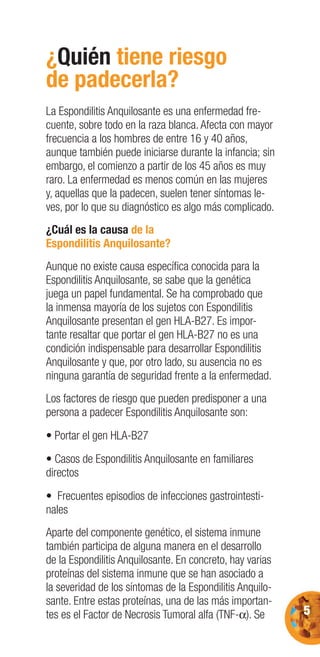 5
¿Quién tiene riesgo
de padecerla?
La Espondilitis Anquilosante es una enfermedad fre-
cuente, sobre todo en la raza blanca. Afecta con mayor
frecuencia a los hombres de entre 16 y 40 años,
aunque también puede iniciarse durante la infancia; sin
embargo, el comienzo a partir de los 45 años es muy
raro. La enfermedad es menos común en las mujeres
y, aquellas que la padecen, suelen tener síntomas le-
ves, por lo que su diagnóstico es algo más complicado.
¿Cuál es la causa de la
Espondilitis Anquilosante?
Aunque no existe causa especíﬁca conocida para la
Espondilitis Anquilosante, se sabe que la genética
juega un papel fundamental. Se ha comprobado que
la inmensa mayoría de los sujetos con Espondilitis
Anquilosante presentan el gen HLA-B27. Es impor-
tante resaltar que portar el gen HLA-B27 no es una
condición indispensable para desarrollar Espondilitis
Anquilosante y que, por otro lado, su ausencia no es
ninguna garantía de seguridad frente a la enfermedad.
Los factores de riesgo que pueden predisponer a una
persona a padecer Espondilitis Anquilosante son:
• Portar el gen HLA-B27
• Casos de Espondilitis Anquilosante en familiares
directos
• Frecuentes episodios de infecciones gastrointesti-
nales
Aparte del componente genético, el sistema inmune
también participa de alguna manera en el desarrollo
de la Espondilitis Anquilosante. En concreto, hay varias
proteínas del sistema inmune que se han asociado a
la severidad de los síntomas de la Espondilitis Anquilo-
sante. Entre estas proteínas, una de las más importan-
tes es el Factor de Necrosis Tumoral alfa (TNF-α). Se
 