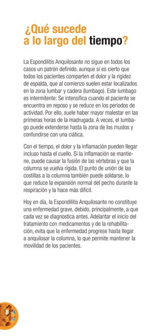 8
¿Qué sucede
a lo largo del tiempo?
La Espondilitis Anquilosante no sigue en todos los
casos un patrón deﬁnido, aunque sí es cierto que
todos los pacientes comparten el dolor y la rigidez
de espalda, que al comienzo suelen estar localizados
en la zona lumbar y cadera (lumbago). Este lumbago
es intermitente: Se intensiﬁca cuando el paciente se
encuentra en reposo y se reduce en los periodos de
actividad. Por ello, suele haber mayor malestar en las
primeras horas de la madrugada. A veces, el lumba-
go puede extenderse hasta la zona de los muslos y
confundirse con una ciática.
Con el tiempo, el dolor y la inﬂamación pueden llegar
incluso hasta el cuello. Si la inﬂamación se mantie-
ne, puede causar la fusión de las vértebras y que la
columna se vuelva rígida. El punto de unión de las
costillas a la columna también puede soldarse, lo
que reduce la expansión normal del pecho durante la
respiración y la hace más difícil.
Hoy en día, la Espondilitis Anquilosante no constituye
una enfermedad grave, debido, principalmente, a que
cada vez se diagnostica antes. Adelantar el inicio del
tratamiento con medicamentos y de la rehabilita-
ción, evita que la enfermedad progrese hasta llegar
a anquilosar la columna, lo que permite mantener la
movilidad de los pacientes.
 