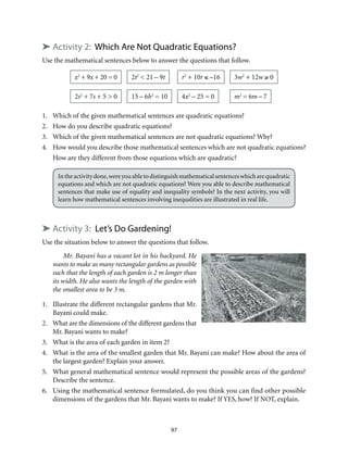 ➤ Activity 2: Which Are Not Quadratic Equations? 
Use the mathematical sentences below to answer the questions that follow. 
97 
x2 + 9x + 20 = 0 
3w2 + 12w ≥ 0 
r2 + 10r ≤ –16 
2t2 < 21 – 9t 
2s2 + 7s + 5 > 0 15 – 6h2 = 10 
4x2 – 25 = 0 
m2 = 6m – 7 
1. Which of the given mathematical sentences are quadratic equations? 
2. How do you describe quadratic equations? 
3. Which of the given mathematical sentences are not quadratic equations? Why? 
4. How would you describe those mathematical sentences which are not quadratic equations? 
How are they different from those equations which are quadratic? 
In the activity done, were you able to distinguish mathematical sentences which are quadratic 
equations and which are not quadratic equations? Were you able to describe mathematical 
sentences that make use of equality and inequality symbols? In the next activity, you will 
learn how mathematical sentences involving inequalities are illustrated in real life. 
➤ Activity 3: Let’s Do Gardening! 
Use the situation below to answer the questions that follow. 
Mr. Bayani has a vacant lot in his backyard. He 
wants to make as many rectangular gardens as possible 
such that the length of each garden is 2 m longer than 
its width. He also wants the length of the garden with 
the smallest area to be 3 m. 
1. Illustrate the different rectangular gardens that Mr. 
Bayani could make. 
2. What are the dimensions of the different gardens that 
Mr. Bayani wants to make? 
3. What is the area of each garden in item 2? 
4. What is the area of the smallest garden that Mr. Bayani can make? How about the area of 
the largest garden? Explain your answer. 
5. What general mathematical sentence would represent the possible areas of the gardens? 
Describe the sentence. 
6. Using the mathematical sentence formulated, do you think you can find other possible 
dimensions of the gardens that Mr. Bayani wants to make? If YES, how? If NOT, explain. 
 