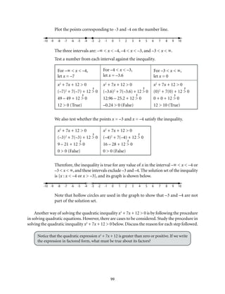 Plot the points corresponding to -3 and -4 on the number line. 
-10 -9 -8 -7 -6 -5 -4 -3 -2 -1 0 1 2 3 4 5 6 7 8 9 10 
The three intervals are: –∞ < x < –4, –4 < x < –3, and –3 < x < ∞. 
Test a number from each interval against the inequality. 
99 
For –∞ < x < –4, 
let x = –7 
For –4 < x < –3, 
let x = –3.6 
For –3 < x < ∞, 
let x = 0 
x2 + 7x + 12 > 0 
(–7)2 + 7(–7) + 12 > 0 
49 – 49 + 12 > 0 
12 > 0 (True) 
x2 + 7x + 12 > 0 
(–3.6)2 + 7(–3.6) + 12 > 0 
12.96 – 25.2 + 12 > 0 
–0.24 > 0 (False) 
x2 + 7x + 12 > 0 
(0)2 + 7(0) + 12 > 0 
0 + 0 + 12 > 0 
12 > 10 (True) 
We also test whether the points x = –3 and x = –4 satisfy the inequality. 
x2 + 7x + 12 > 0 
(–3)2 + 7(–3) + 12 > 0 
9 – 21 + 12 > 0 
0 > 0 (False) 
x2 + 7x + 12 > 0 
(–4)2 + 7(–4) + 12 > 0 
16 – 28 + 12 > 0 
0 > 0 (False) 
Therefore, the inequality is true for any value of x in the interval –∞ < x < –4 or 
–3 < x < ∞, and these intervals exclude –3 and –4. The solution set of the inequality 
is {x : x < –4 or x > –3}, and its graph is shown below. 
-10 -9 -8 -7 -6 -5 -4 -3 -2 -1 0 1 2 3 4 5 6 7 8 9 10 
Note that hollow circles are used in the graph to show that –3 and –4 are not 
part of the solution set. 
Another way of solving the quadratic inequality x2 + 7x + 12 > 0 is by following the procedure 
in solving quadratic equations. However, there are cases to be considered. Study the procedure in 
solving the quadratic inequality x2 + 7x + 12 > 0 below. Discuss the reason for each step followed. 
Notice that the quadratic expression x2 + 7x + 12 is greater than zero or positive. If we write 
the expression in factored form, what must be true about its factors? 
 