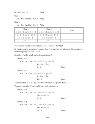 100 
(x + 3)(x + 4) > 0 Why 
Case 1: 
(x + 3) > 0 and (x + 4) > 0 Why 
Case 2: 
(x + 3) < 0 and (x + 4) < 0 Why 
Case 1 
(x + 3) > 0 and (x + 4) > 0 
Case 2 
(x + 3) < 0 and (x + 4) < 0 
Why? 
x + 3 > 0 and x + 4 > 0 
x > –3 and x > –4 
x + 3 < 0 and x + 4 < 0 
x < –3 and x < –4 
x > –3 x < –4 
The solution set of the inequality is {x : x < –4 or x > –3}. Why? 
To check, consider any number greater than -3 or less than -4. Substitute this number to x 
in the inequality x2 + 7x + 12 > 0. 
Consider -2 and 3 which are both greater than -3. 
When x = -2: 
x2 + 7x + 12 > 0 → (–2)2 + 7(–2) + 12 > 0 
4 – 14 + 12 > 0 
2 > 0 (True) 
When x = 3: 
x2 + 7x + 12 > 0 → (3)2 + 7(3) + 12 > 0 
9 + 21+ 12 > 0 
42 > 0 (True) 
This shows that x2 + 7x + 12 > 0 is true for values of x greater than -3. 
This time, consider -5 and -8 which are both less than -4. 
When x = -5: 
x2 + 7x + 12 > 0 → (–5)2 + 7(–5) + 12 > 0 
25 – 35+ 12 > 0 
2 > 0 (True) 
When x = -8: 
x2 + 7x + 12 > 0 → (–8)2 + 7(–8) + 12 > 0 
64 – 56+ 12 > 0 
20 > 0 (True) 
 