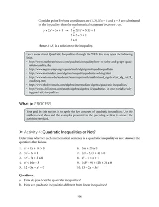 Consider point B whose coordinates are (1, 3). If x = 1 and y = 3 are substituted 
in the inequality, then the mathematical statement becomes true. 
y ≥ 2x2 – 3x + 1 → 3 ≥ 2(1)2 – 3(1) + 1 
3 ≥ 2 – 3 + 1 
3 ≥ 0 
Hence, (1,3) is a solution to the inequality. 
Learn more about Quadratic Inequalities through the WEB. You may open the following 
links. 
• http://www.mathwarehouse.com/quadraticinequality/how-to-solve-and-graph-quad-raticinequality. 
106 
php 
• http://www.regentsprep.org/regents/math/algtrig/ate6/quadinequal.htm 
• http://www.mathsisfun.com/algebra/inequalityquadratic-solving.html 
• http://www.wtamu.edu/academic/anns/mps/math/mathlab/col_algebra/col_alg_tut23_ 
quadineq.htm 
• http://www.shelovesmath.com/algebra/intermediate-algebra/quadratic-inequalities/ 
• http://www.cliffsnotes.com/math/algebra/algebra-ii/quadratics-in-one-variable/solv-ingquadratic- 
inequalities 
What to Process 
Your goal in this section is to apply the key concepts of quadratic inequalities. Use the 
mathematical ideas and the examples presented in the preceding section to answer the 
activities provided. 
➤ Activity 4: Quadratic Inequalities or Not? 
Determine whether each mathematical sentence is a quadratic inequality or not. Answer the 
questions that follow. 
1. x2 + 9x + 14 > 0 6. 3m + 20 ≥ 0 
2. 3s2 – 5s = 1 7. (2r – 5)(r + 4) > 0 
3. 4t2­– 
7t + 2 ≤ 0 8. x2 – 1 < x + 1 
4. x2 < 10x – 3 9. (4h2 – 9) + (2h + 3) ≥ 0 
5. 12 – 5x + x2 = 0 10. 15 – 2x = 3x2 
Questions: 
a. How do you describe quadratic inequalities? 
b. How are quadratic inequalities different from linear inequalities? 
 
