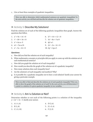 c. Give at least three examples of quadratic inequalities. 
Were you able to determine which mathematical sentences are quadratic inequalities? In 
the next activity, you will find and describe the solution sets of quadratic inequalities. 
➤ Activity 5: Describe My Solutions! 
Find the solution set of each of the following quadratic inequalities then graph. Answer the 
questions that follow. 
1. x2 + 9x + 14 > 0 6. 2t2 + 11t + 12 < 0 
2. r2 – 10r + 16 < 0 7. 3x2 – 8x + 5 ≥ 0 
3. x2 + 6x ≥ –5 8. 4p2 ≤ 1 
4. m2 – 7m ≤ 10 9. 2x2 – 3x – 14 > 0 
5. x2 – 5x – 14 > 0 10. 3q2 + 2q ≥ 5 
Questions: 
a. How did you find the solution set of each inequality? 
b. What mathematics concepts or principles did you apply to come up with the solution set of 
107 
each mathematical sentence? 
c. How did you graph the solution set of each inequality? 
d. How would you describe the graph of the solution set of a quadratic inequality? 
e. How many solutions does each inequality have? 
f. Are the solution/s of each inequality real numbers? Why? 
g. Is it possible for a quadratic inequality not to have a real solution? Justify your answer by 
giving a particular example. 
Were you able to find and describe the solution set of each quadratic inequality? Were you 
able to show the graph of the solution set of each? In the next activity, you will determine if 
a point is a solution of a given quadratic inequality in two variables. 
➤ Activity 6: Am I a Solution or Not? 
Determine whether or not each of the following points is a solution of the inequality 
y < 2x2 + 3x – 5. Justify your answer. 
1. A (–1, 6) 4. D (3, 6) 
2. B (1, 8) 5. E (–3, 4) 
3. C (–5, 10) 6. F (2, 9) 
 