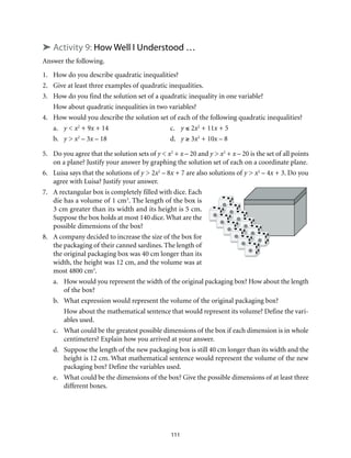 ➤ Activity 9: How Well I Understood … 
Answer the following. 
1. How do you describe quadratic inequalities? 
2. Give at least three examples of quadratic inequalities. 
3. How do you find the solution set of a quadratic inequality in one variable? 
How about quadratic inequalities in two variables? 
4. How would you describe the solution set of each of the following quadratic inequalities? 
a. y < x2 + 9x + 14 c. y ≤ 2x2 + 11x + 5 
b. y > x2 – 3x – 18 d. y ≥ 3x2 + 10x – 8 
5. Do you agree that the solution sets of y < x2 + x – 20 and y > x2 + x – 20 is the set of all points 
on a plane? Justify your answer by graphing the solution set of each on a coordinate plane. 
6. Luisa says that the solutions of y > 2x2 – 8x + 7 are also solutions of y > x2 – 4x + 3. Do you 
111 
agree with Luisa? Justify your answer. 
7. A rectangular box is completely filled with dice. Each 
die has a volume of 1 cm3. The length of the box is 
3 cm greater than its width and its height is 5 cm. 
Suppose the box holds at most 140 dice. What are the 
possible dimensions of the box? 
8. A company decided to increase the size of the box for 
the packaging of their canned sardines. The length of 
the original packaging box was 40 cm longer than its 
width, the height was 12 cm, and the volume was at 
most 4800 cm3. 
a. How would you represent the width of the original packaging box? How about the length 
of the box? 
b. What expression would represent the volume of the original packaging box? 
How about the mathematical sentence that would represent its volume? Define the vari-ables 
used. 
c. What could be the greatest possible dimensions of the box if each dimension is in whole 
centimeters? Explain how you arrived at your answer. 
d. Suppose the length of the new packaging box is still 40 cm longer than its width and the 
height is 12 cm. What mathematical sentence would represent the volume of the new 
packaging box? Define the variables used. 
e. What could be the dimensions of the box? Give the possible dimensions of at least three 
different boxes. 
 