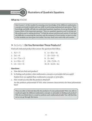 Illustrations of Quadratic Equations 
11 
1 
What to Know 
Start Lesson 1 of this module by assessing your knowledge of the different mathematics 
concepts previously studied and your skills in performing mathematical operations. These 
knowledge and skills will help you understand quadratic equations. As you go through this 
lesson, think of this important question: “How are quadratic equations used in solving real-life 
problems and in making decisions?” To find the answer, perform each activity. If you find 
any difficulty in answering the exercises, seek the assistance of your teacher or peers or refer 
to the modules you have gone over earlier. You may check your work with your teacher. 
➤ Activity 1: Do You Remember These Products? 
Find each indicated product then answer the questions that follow. 
1. 3(x2 + 7) 6. (x + 4)(x + 4) 
2. 2s(s – 4) 7. (2r – 5)(2r – 5) 
3. (w + 7)(w + 3) 8. (3 – 4m)2 
4. (x + 9)(x – 2) 9. (2h + 7)(2h – 7) 
5. (2t – 1)(t + 5) 10. (8 – 3x)(8 + 3x) 
Questions: 
a. How did you find each product? 
b. In finding each product, what mathematics concepts or principles did you apply? 
Explain how you applied these mathematics concepts or principles. 
c. How would you describe the products obtained? 
Are the products polynomials? If YES, what common characteristics do these polynomials 
have? 
Were you able to find and describe the products of some polynomials? Were you able to 
recall and apply the different mathematics concepts or principles in finding each product? 
Why do you think there is a need to perform such mathematical tasks? You will find this 
out as you go through this lesson. 
 