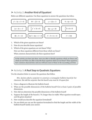 ➤ Activity 2: Another Kind of Equation! 
Below are different equations. Use these equations to answer the questions that follow. 
x2 – 5x + 3 = 0 9r2 – 25 = 0 c = 12n – 5 9 – 4x = 15 
2s + 3t = –7 6p – q = 10 
12 
1 
2 
x2 + 3x = 8 
3 
4 
h + 6 = 0 
8k – 3 = 12 4m2 + 4m + 1 = 0 t2 – 7t + 6 = 0 r2 = 144 
1. Which of the given equations are linear? 
2. How do you describe linear equations? 
3. Which of the given equations are not linear? Why? 
How are these equations different from those which are linear? 
What common characteristics do these equations have? 
In the activity you have just done, were you able to identify equations which are linear and 
which are not? Were you able to describe those equations which are not linear? These equations 
have common characteristics and you will learn more of these in the succeeding activities. 
➤ Activity 3: A Real Step to Quadratic Equations 
Use the situation below to answer the questions that follow. 
Mrs. Jacinto asked a carpenter to construct a rectangular bulletin board for her 
classroom. She told the carpenter that the board’s area must be 18 square feet. 
1. Draw a diagram to illustrate the bulletin board. 
2. What are the possible dimensions of the bulletin board? Give at least 2 pairs of possible 
dimensions. 
3. How did you determine the possible dimensions of the bulletin board? 
4. Suppose the length of the board is 7 ft. longer than its width. What equation would repre-sent 
the given situation? 
5. How would you describe the equation formulated? 
6. Do you think you can use the equation formulated to find the length and the width of the 
bulletin board? Justify your answer. 
 