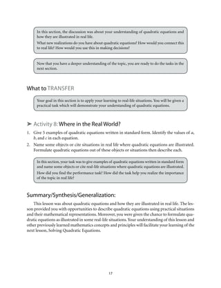 In this section, the discussion was about your understanding of quadratic equations and 
how they are illustrated in real life. 
What new realizations do you have about quadratic equations? How would you connect this 
to real life? How would you use this in making decisions? 
Now that you have a deeper understanding of the topic, you are ready to do the tasks in the 
next section. 
17 
What to Transfer 
Your goal in this section is to apply your learning to real-life situations. You will be given a 
practical task which will demonstrate your understanding of quadratic equations. 
➤ Activity 8: Where in the Real World? 
1. Give 5 examples of quadratic equations written in standard form. Identify the values of a, 
b, and c in each equation. 
2. Name some objects or cite situations in real life where quadratic equations are illustrated. 
Formulate quadratic equations out of these objects or situations then describe each. 
In this section, your task was to give examples of quadratic equations written in standard form 
and name some objects or cite real-life situations where quadratic equations are illustrated. 
How did you find the performance task? How did the task help you realize the importance 
of the topic in real life? 
Summary/Synthesis/Generalization: 
This lesson was about quadratic equations and how they are illustrated in real life. The les-son 
provided you with opportunities to describe quadratic equations using practical situations 
and their mathematical representations. Moreover, you were given the chance to formulate qua-dratic 
equations as illustrated in some real-life situations. Your understanding of this lesson and 
other previously learned mathematics concepts and principles will facilitate your learning of the 
next lesson, Solving Quadratic Equations. 
 