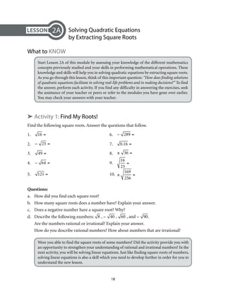 Solving Quadratic Equations 
by Extracting Square Roots 
18 
2A 
What to Know 
Start Lesson 2A of this module by assessing your knowledge of the different mathematics 
concepts previously studied and your skills in performing mathematical operations. These 
knowledge and skills will help you in solving quadratic equations by extracting square roots. 
As you go through this lesson, think of this important question: “How does finding solutions 
of quadratic equations facilitate in solving real-life problems and in making decisions?” To find 
the answer, perform each activity. If you find any difficulty in answering the exercises, seek 
the assistance of your teacher or peers or refer to the modules you have gone over earlier. 
You may check your answers with your teacher. 
➤ Activity 1: Find My Roots! 
Find the following square roots. Answer the questions that follow. 
1. 16 = 6. – 289 = 
2. − 25 = 7. 0.16 = 
3. 49 = 8. ± 36 = 
4. – 64 = 9. 
16 
25 
= 
5. 121 = 10. 
± 
169 
256 
= 
Questions: 
a. How did you find each square root? 
b. How many square roots does a number have? Explain your answer. 
c. Does a negative number have a square root? Why? 
d. Describe the following numbers: 8 , – 40 , 60 , and – 90. 
Are the numbers rational or irrational? Explain your answer. 
How do you describe rational numbers? How about numbers that are irrational? 
Were you able to find the square roots of some numbers? Did the activity provide you with 
an opportunity to strengthen your understanding of rational and irrational numbers? In the 
next activity, you will be solving linear equations. Just like finding square roots of numbers, 
solving linear equations is also a skill which you need to develop further in order for you to 
understand the new lesson. 
 