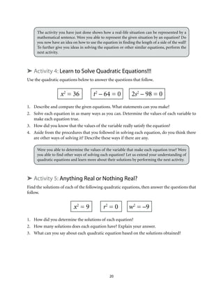 The activity you have just done shows how a real-life situation can be represented by a 
mathematical sentence. Were you able to represent the given situation by an equation? Do 
you now have an idea on how to use the equation in finding the length of a side of the wall? 
To further give you ideas in solving the equation or other similar equations, perform the 
next activity. 
➤ Activity 4: Learn to Solve Quadratic Equations!!! 
Use the quadratic equations below to answer the questions that follow. 
x2 = 36 t2 – 64 = 0 2s2 – 98 = 0 
1. Describe and compare the given equations. What statements can you make? 
2. Solve each equation in as many ways as you can. Determine the values of each variable to 
20 
make each equation true. 
3. How did you know that the values of the variable really satisfy the equation? 
4. Aside from the procedures that you followed in solving each equation, do you think there 
are other ways of solving it? Describe these ways if there are any. 
Were you able to determine the values of the variable that make each equation true? Were 
you able to find other ways of solving each equation? Let us extend your understanding of 
quadratic equations and learn more about their solutions by performing the next activity. 
➤ Activity 5: Anything Real or Nothing Real? 
Find the solutions of each of the following quadratic equations, then answer the questions that 
follow. 
x2 = 9 r2 = 0 w2 = –9 
1. How did you determine the solutions of each equation? 
2. How many solutions does each equation have? Explain your answer. 
3. What can you say about each quadratic equation based on the solutions obtained? 
 