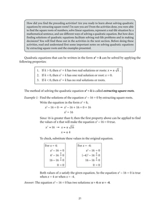 How did you find the preceding activities? Are you ready to learn about solving quadratic 
equations by extracting square roots? I’m sure you are! From the activities done, you were able 
to find the square roots of numbers, solve linear equations, represent a real-life situation by a 
mathematical sentence, and use different ways of solving a quadratic equation. But how does 
finding solutions of quadratic equations facilitate solving real-life problems and in making 
decisions? You will find these out in the activities in the next section. Before doing these 
activities, read and understand first some important notes on solving quadratic equations 
by extracting square roots and the examples presented. 
Quadratic equations that can be written in the form x2 = k can be solved by applying the 
21 
following properties: 
1. If k > 0, then x2 = k has two real solutions or roots: x = ± k . 
2. If k = 0, then x2 = k has one real solution or root: x = 0. 
3. If k < 0, then x2 = k has no real solutions or roots. 
The method of solving the quadratic equation x2 = k is called extracting square roots. 
Example 1: Find the solutions of the equation x2 – 16 = 0 by extracting square roots. 
Write the equation in the form x2 = k. 
x2 – 16 = 0 → x2 – 16 + 16 = 0 + 16 
x2 = 16 
Since 16 is greater than 0, then the first property above can be applied to find 
the values of x that will make the equation x2 – 16 = 0 true. 
x2 = 16 → x = ± 16 
x = ± 4 
To check, substitute these values in the original equation. 
For x = 4: For x = -4: 
x2 – 16 = 0 x2 – 16 = 0 
42 – 16 = 0 (–4)2 – 16 = 0 
16 – 16 = 0 16 – 16 = 0 
0 = 0 0 = 0 
Both values of x satisfy the given equation. So the equation x2 – 16 = 0 is true 
when x = 4 or when x = -4. 
Answer: The equation x2 – 16 = 0 has two solutions: x = 4 or x = -4. 
 