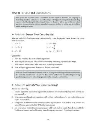 What to Reflect and Understand 
Your goal in this section is to take a closer look at some aspects of the topic. You are going to 
think deeper and test further your understanding of solving quadratic equations by extracting 
square roots. After doing the following activities, you should be able to answer this important 
question: How does finding solutions of quadratic equations facilitate in solving real-life problems 
and in making decisions? 
➤ Activity 8: Extract Then Describe Me! 
Solve each of the following quadratic equations by extracting square roots. Answer the ques-tions 
25 
that follow. 
1. 3t2 = 12 4. x2 = 150 
2. x2 – 7 = 0 5. 
x2 = 
9 
16 
3. 3r2 = 18 6. (s – 4)2 – 81 = 0 
Questions: 
a. How did you find the roots of each equation? 
b. Which equation did you find difficult to solve by extracting square roots? Why? 
c. Which roots are rational? Which are not? Explain your answer. 
d. How will you approximate those roots that are irrational? 
Were you able to find and describe the roots of each equation? Were you able to approximate 
the roots that are irrational? I’m sure you did! Deepen further your understanding of solving 
quadratic equations by extracting square roots by doing the next activity. 
➤ Activity 9: Intensify Your Understanding! 
Answer the following. 
1. Do you agree that a quadratic equation has at most two solutions? Justify your answer and 
give examples. 
2. Give examples of quadratic equations with (a) two real solutions, (b) one real solution, and 
(c) no real solution. 
3. Sheryl says that the solutions of the quadratic equations w2 = 49 and w2 + 49 = 0 are the 
same. Do you agree with Sheryl? Justify your answer. 
4. Mr. Cruz asked Emilio to construct a square table such that its area is 3 m2. Is it possible for 
Emilio to construct such table using an ordinary tape measure? Explain your answer. 
 