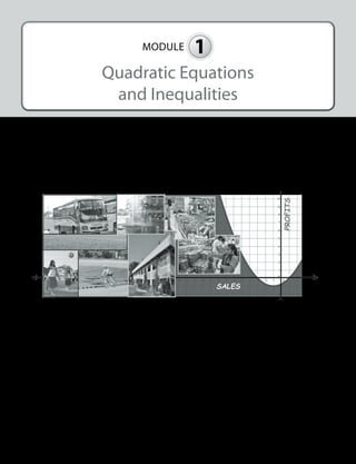 MODULE 1 
Quadratic Equations 
and Inequalities 
I. INTRODUCTION AND FOCUS QUESTIONS 
Was there any point in your life when you asked yourself about the different real-life quantities 
such as costs of goods or services, incomes, profits, yields and losses, amount of particular things, 
speed, area, and many others? Have you ever realized that these quantities can be mathematically 
represented to come up with practical decisions? 
Find out the answers to these questions and determine the vast applications of quadratic 
equations and quadratic inequalities through this module. 
1 
 