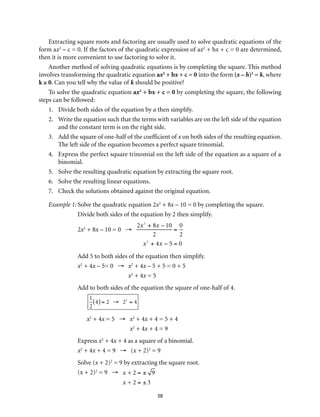 Extracting square roots and factoring are usually used to solve quadratic equations of the 
form ax2 – c = 0. If the factors of the quadratic expression of ax2 + bx + c = 0 are determined, 
then it is more convenient to use factoring to solve it. 
Another method of solving quadratic equations is by completing the square. This method 
involves transforming the quadratic equation ax2 + bx + c = 0 into the form (x – h)2 = k, where 
k ≥ 0. Can you tell why the value of k should be positive? 
To solve the quadratic equation ax2 + bx + c = 0 by completing the square, the following 
38 
steps can be followed: 
1. Divide both sides of the equation by a then simplify. 
2. Write the equation such that the terms with variables are on the left side of the equation 
and the constant term is on the right side. 
3. Add the square of one-half of the coefficient of x on both sides of the resulting equation. 
The left side of the equation becomes a perfect square trinomial. 
4. Express the perfect square trinomial on the left side of the equation as a square of a 
binomial. 
5. Solve the resulting quadratic equation by extracting the square root. 
6. Solve the resulting linear equations. 
7. Check the solutions obtained against the original equation. 
Example 1: Solve the quadratic equation 2x2 + 8x – 10 = 0 by completing the square. 
Divide both sides of the equation by 2 then simplify. 
2x2 + 8x – 10 = 0 → 
2x2 + 8x – 10 
2 
= 
0 
2 
x2 + 4x − 5 = 0 
Add 5 to both sides of the equation then simplify. 
x2 + 4x – 5= 0 → x2 + 4x – 5 + 5 = 0 + 5 
x2 + 4x = 5 
Add to both sides of the equation the square of one-half of 4. 
1 
2 
(4) = 2 → 22 = 4 
x2 + 4x = 5 → x2 + 4x + 4 = 5 + 4 
x2 + 4x + 4 = 9 
Express x2 + 4x + 4 as a square of a binomial. 
x2 + 4x + 4 = 9 → (x + 2)2 = 9 
Solve (x + 2)2 = 9 by extracting the square root. 
(x + 2)2 = 9 → 
x + 2 = ± 9 
x + 2 = ± 3 
 
