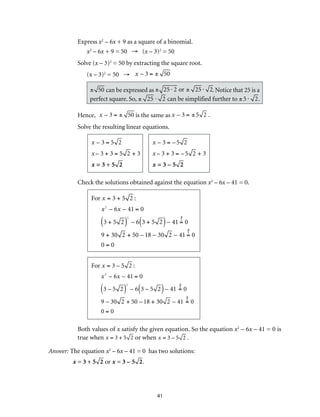 Express x2 – 6x + 9 as a square of a binomial. 
x2 – 6x + 9 = 50 → (x – 3)2 = 50 
Solve (x – 3)2 = 50 by extracting the square root. 
(x – 3)2 = 50 → x – 3 = ± 50 
± 50 can be expressed as ± 25 ⋅ 2 or ± 25 ⋅ 2. Notice that 25 is a 
perfect square. So, ± 25 ⋅ 2 can be simplified further to ± 5 ⋅ 2. 
Hence, x – 3 = ± 50 is the same as x – 3 = ± 5 2 . 
Solve the resulting linear equations. 
41 
x – 3 = 5 2 
x – 3 + 3 = 5 2 + 3 
x = 3 + 5 2 
x – 3 = – 5 2 
x – 3 + 3 = – 5 2 + 3 
x = 3 – 5 2 
Check the solutions obtained against the equation x2 – 6x – 41 = 0. 
For x = 3 + 5 2 : 
x2 – 6x – 41 = 0 
(3 + 5 2)2 
– 6(3 + 5 2) – 41 = 0 
9 + 30 2 + 50 – 18 – 30 2 – 41 = 0 
0 = 0 
For x = 3 – 5 2 : 
x2 – 6x – 41 = 0 
(3 – 5 2)2 
– 6(3 – 5 2) – 41 = 0 
9 – 30 2 + 50 – 18 + 30 2 – 41 = 0 
0 = 0 
Both values of x satisfy the given equation. So the equation x2 – 6x – 41 = 0 is 
true when x = 3 + 5 2 or when x = 3 – 5 2 . 
Answer: The equation x2 – 6x – 41 = 0 has two solutions: 
x = 3 + 5 2 or x = 3 – 5 2. 
 