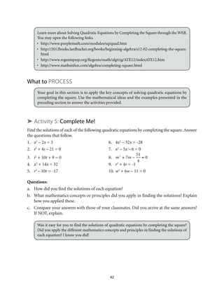 Learn more about Solving Quadratic Equations by Completing the Square through the WEB. 
You may open the following links. 
• http://www.purplemath.com/modules/sqrquad.htm 
• http://2012books.lardbucket.org/books/beginning-algebra/s12-02-completing-the-square. 
html 
• http://www.regentsprep.org/Regents/math/algtrig/ATE12/indexATE12.htm 
• http://www.mathsisfun.com/algebra/completing-square.html 
42 
What to Process 
Your goal in this section is to apply the key concepts of solving quadratic equations by 
completing the square. Use the mathematical ideas and the examples presented in the 
preceding section to answer the activities provided. 
➤ Activity 5: Complete Me! 
Find the solutions of each of the following quadratic equations by completing the square. Answer 
the questions that follow. 
1. x2 – 2x = 3 6. 4x2 – 32x = -28 
2. s2 + 4s – 21 = 0 7. x2 – 5x – 6 = 0 
3. t2 + 10t + 9 = 0 8. 
m2 + 7m – 
51 
4 
= 0 
4. x2 + 14x = 32 9. r2 + 4r = -1 
5. r2 – 10r = -17 10. w2 + 6w – 11 = 0 
Questions: 
a. How did you find the solutions of each equation? 
b. What mathematics concepts or principles did you apply in finding the solutions? Explain 
how you applied these. 
c. Compare your answers with those of your classmates. Did you arrive at the same answers? 
If NOT, explain. 
Was it easy for you to find the solutions of quadratic equations by completing the square? 
Did you apply the different mathematics concepts and principles in finding the solutions of 
each equation? I know you did! 
 