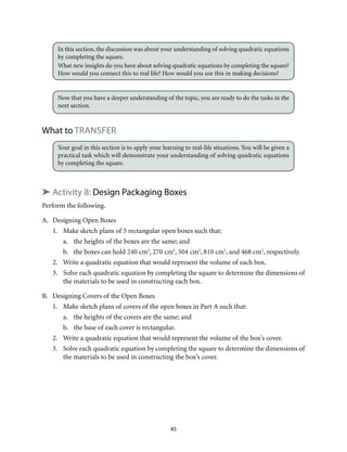In this section, the discussion was about your understanding of solving quadratic equations 
by completing the square. 
What new insights do you have about solving quadratic equations by completing the square? 
How would you connect this to real life? How would you use this in making decisions? 
Now that you have a deeper understanding of the topic, you are ready to do the tasks in the 
next section. 
45 
What to Transfer 
Your goal in this section is to apply your learning to real-life situations. You will be given a 
practical task which will demonstrate your understanding of solving quadratic equations 
by completing the square. 
➤ Activity 8: Design Packaging Boxes 
Perform the following. 
A. Designing Open Boxes 
1. Make sketch plans of 5 rectangular open boxes such that: 
a. the heights of the boxes are the same; and 
b. the boxes can hold 240 cm3, 270 cm3, 504 cm3, 810 cm3, and 468 cm3, respectively. 
2. Write a quadratic equation that would represent the volume of each box. 
3. Solve each quadratic equation by completing the square to determine the dimensions of 
the materials to be used in constructing each box. 
B. Designing Covers of the Open Boxes 
1. Make sketch plans of covers of the open boxes in Part A such that: 
a. the heights of the covers are the same; and 
b. the base of each cover is rectangular. 
2. Write a quadratic equation that would represent the volume of the box’s cover. 
3. Solve each quadratic equation by completing the square to determine the dimensions of 
the materials to be used in constructing the box’s cover. 
 