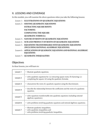 II. LESSONS AND COVERAGE 
In this module, you will examine the above questions when you take the following lessons: 
Lesson 1 – ILLUSTRATIONS OF QUADRATIC EQUATIONS 
Lesson 2 – SOLVING QUADRATIC EQUATIONS 
EXTRACTING SQUARE ROOTS 
FACTORING 
COMPLETING THE SQUARE 
QUADRATIC FORMULA 
Lesson 3 – NATURE OF ROOTS OF QUADRATIC EQUATIONS 
Lesson 4 – SUM AND PRODUCT OF ROOTS OF QUADRATIC EQUATIONS 
Lesson 5 – EQUATIONS TRANSFORMABLE INTO QUADRATIC EQUATIONS 
(INCLUDING RATIONAL ALGEBRAIC EQUATIONS) 
Lesson 6 – APPLICATIONS OF QUADRATIC EQUATIONS AND RATIONAL ALGEBRAIC 
2 
EQUATIONS 
Lesson 7 – QUADRATIC INEQUALITIES 
Objectives 
In these lessons, you will learn to: 
Lesson 1 • illustrate quadratic equations; 
Lesson 2 • solve quadratic equations by: (a) extracting square roots; (b) factoring; (c) 
completing the square; (d) using the quadratic formula; 
Lesson 3 • characterize the roots of a quadratic equation using the discriminant; 
Lesson 4 • describe the relationship between the coefficients and the roots of a quadratic 
equation; 
Lesson 5 • solve equations transformable into quadratic equations (including rational 
algebraic equations); 
Lesson 6 • solve problems involving quadratic equations and rational algebraic equations; 
Lesson 7 
• illustrate quadratic inequalities; 
• solve quadratic inequalities; and 
• solve problems involving quadratic inequalities. 
 